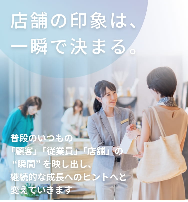 店舗の印象は、<br>一瞬で決まる。普段のいつもの<br>「顧客」｢従業員」｢店舗」の “瞬間” を映し出し、継続的な成長へのヒントへと変えていきます